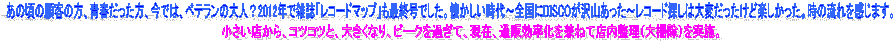 �������X����A�R�c�R�c�ƁA�傫���Ȃ�A�s�[�N���߂��āA���݁A�ʔ̌����������˂ēX�������i��|���j�����{�B,���̍��̌ڋq�̕��A�t���������A���ł́A�x�e�����̑�l�H2012�N�ŎG���u���R�[�h�}�b�v�v���ŏI���ł����B������������`�S����DISCO����R�������`���R�[�h�T���͑�ς��������Ǌy���������B���̗���������܂��B